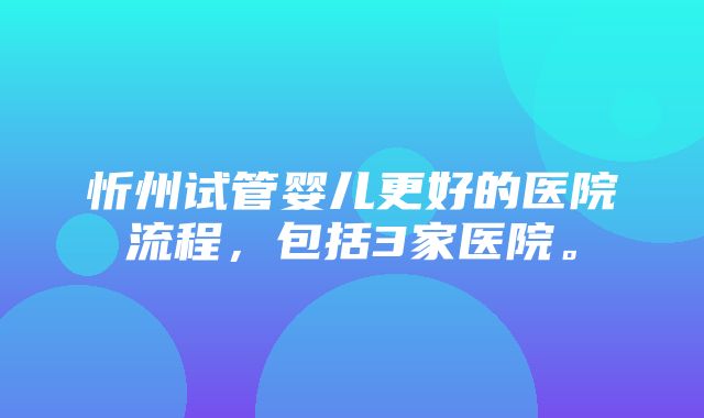 忻州试管婴儿更好的医院流程，包括3家医院。