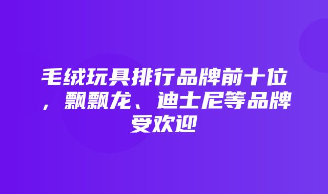 毛绒玩具排行品牌前十位，飘飘龙、迪士尼等品牌受欢迎