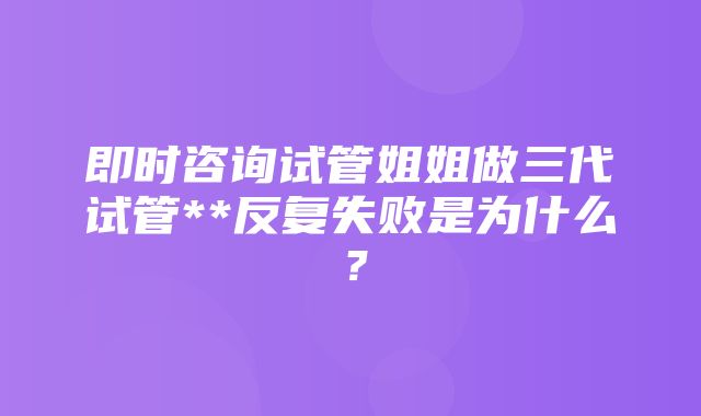 即时咨询试管姐姐做三代试管**反复失败是为什么？