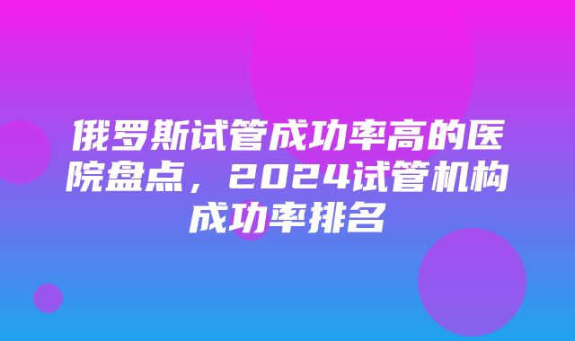 俄罗斯试管成功率高的医院盘点，2024试管机构成功率排名