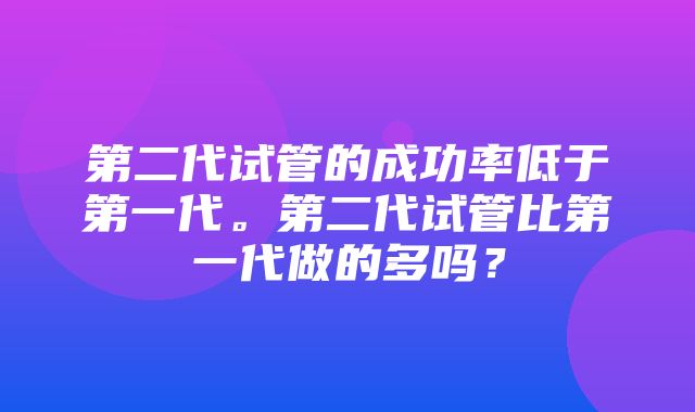 第二代试管的成功率低于第一代。第二代试管比第一代做的多吗？