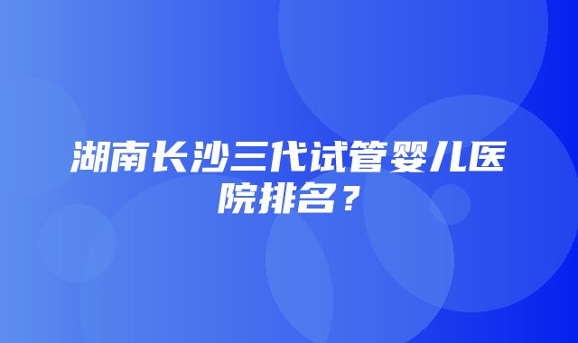 湖南长沙三代试管婴儿医院排名？