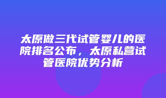 太原做三代试管婴儿的医院排名公布，太原私营试管医院优势分析