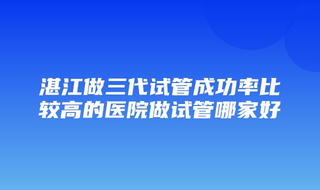 湛江做三代试管成功率比较高的医院做试管哪家好