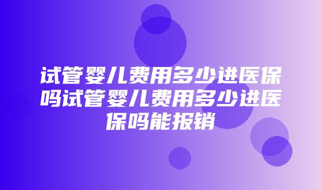 试管婴儿费用多少进医保吗试管婴儿费用多少进医保吗能报销