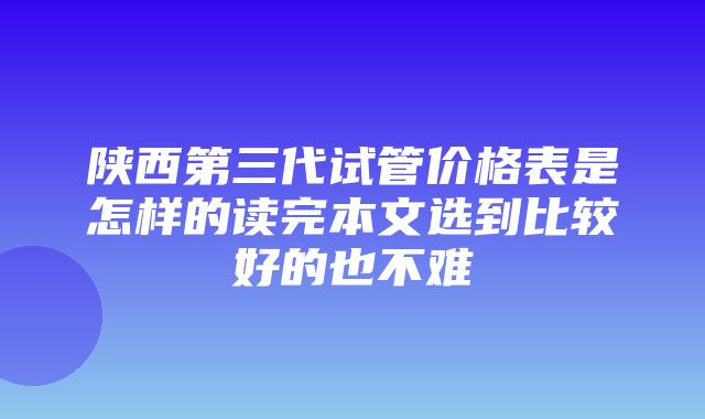 陕西第三代试管价格表是怎样的读完本文选到比较好的也不难