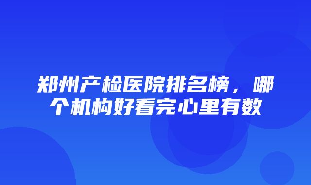 郑州产检医院排名榜，哪个机构好看完心里有数