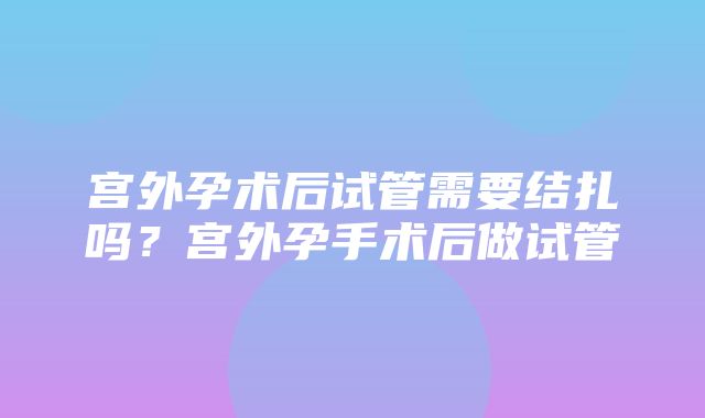 宫外孕术后试管需要结扎吗？宫外孕手术后做试管