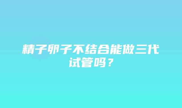 精子卵子不结合能做三代试管吗？