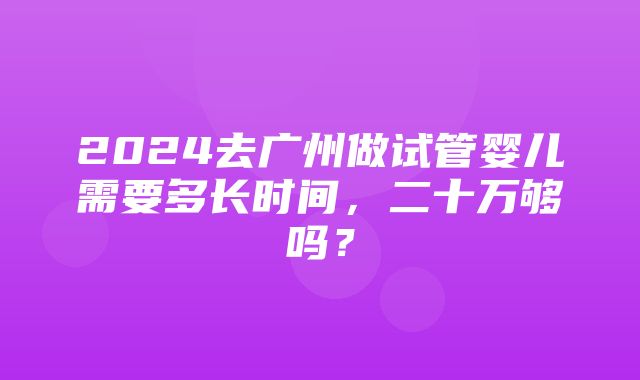 2024去广州做试管婴儿需要多长时间，二十万够吗？