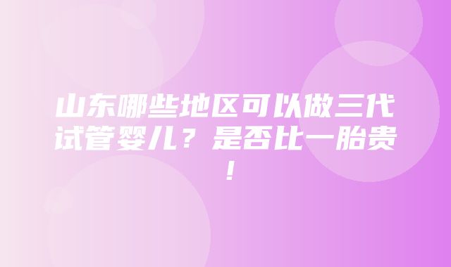 山东哪些地区可以做三代试管婴儿？是否比一胎贵！