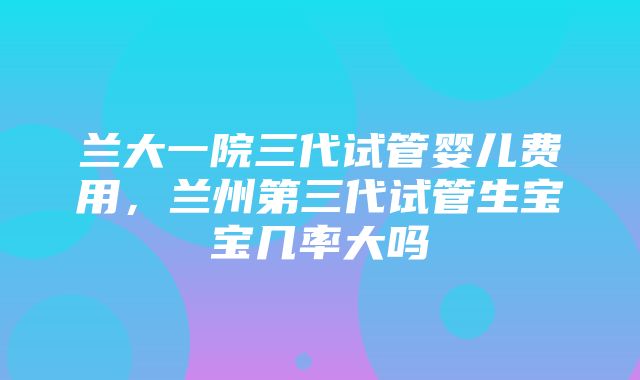 兰大一院三代试管婴儿费用，兰州第三代试管生宝宝几率大吗