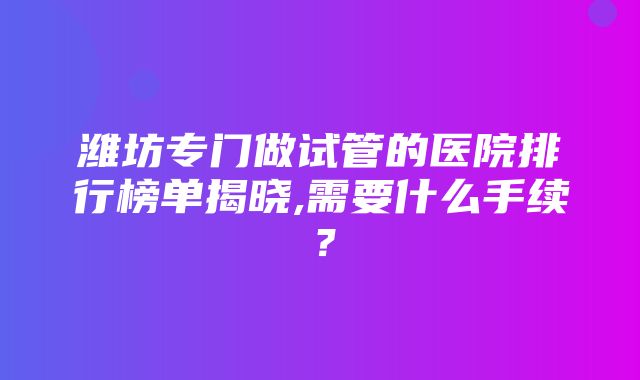 潍坊专门做试管的医院排行榜单揭晓,需要什么手续？