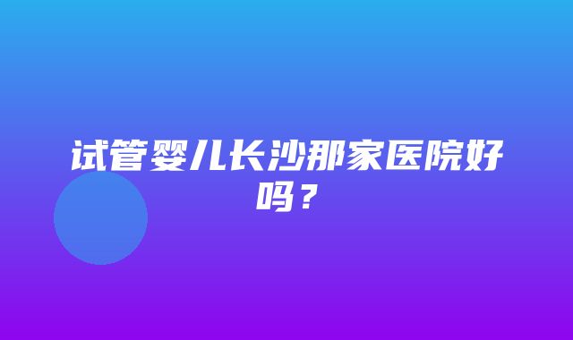 试管婴儿长沙那家医院好吗？