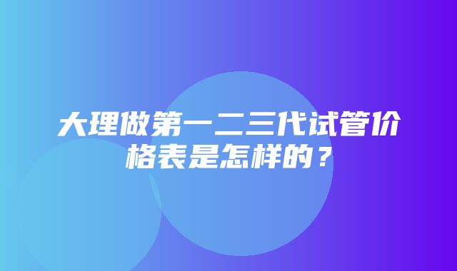 大理做第一二三代试管价格表是怎样的？