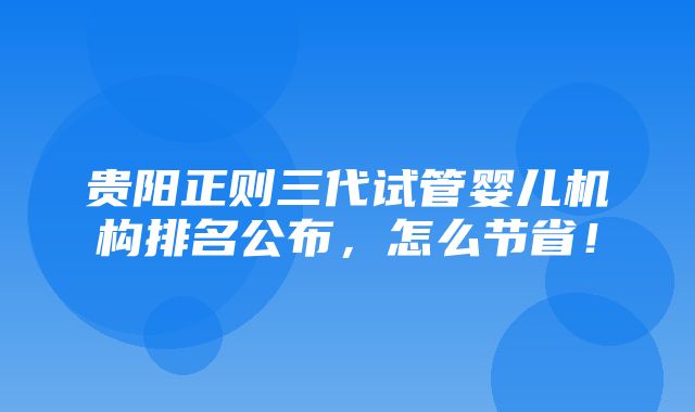 贵阳正则三代试管婴儿机构排名公布，怎么节省！