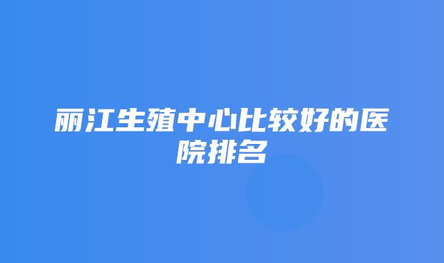 丽江生殖中心比较好的医院排名