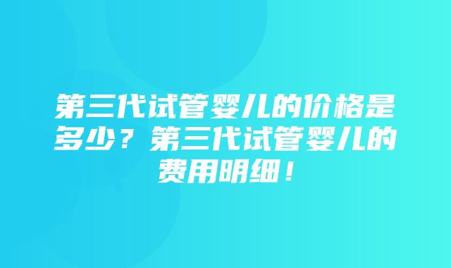 第三代试管婴儿的价格是多少？第三代试管婴儿的费用明细！