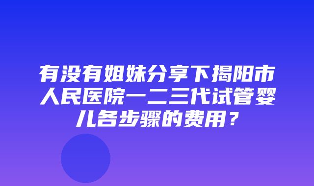 有没有姐妹分享下揭阳市人民医院一二三代试管婴儿各步骤的费用？