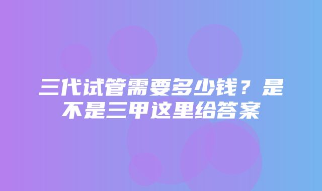 三代试管需要多少钱？是不是三甲这里给答案