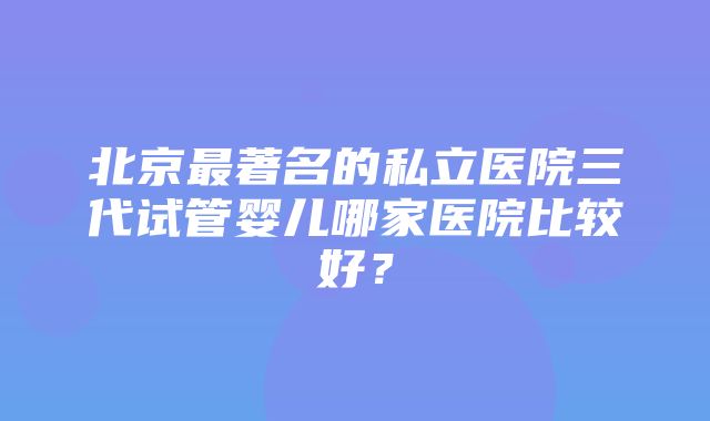 北京最著名的私立医院三代试管婴儿哪家医院比较好？