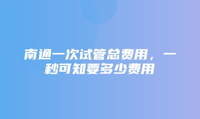 南通一次试管总费用，一秒可知要多少费用