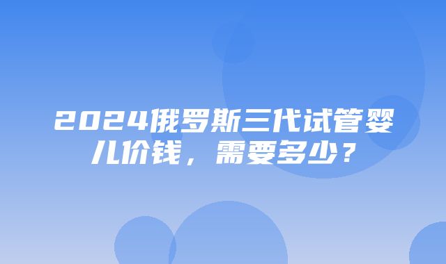 2024俄罗斯三代试管婴儿价钱，需要多少？