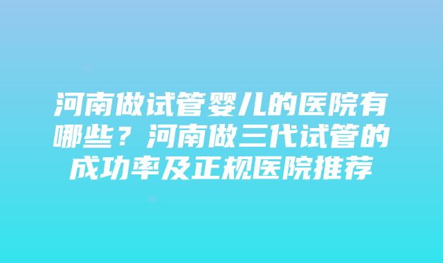 河南做试管婴儿的医院有哪些？河南做三代试管的成功率及正规医院推荐