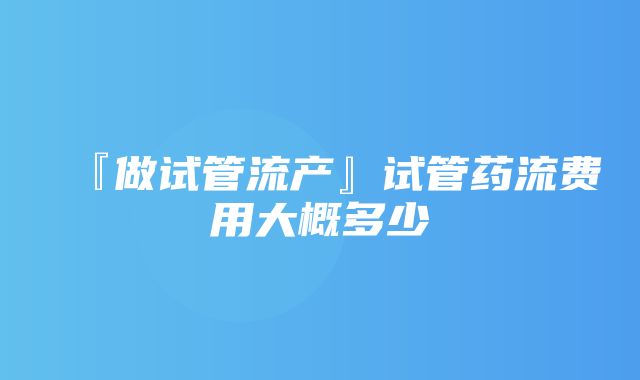 『做试管流产』试管药流费用大概多少