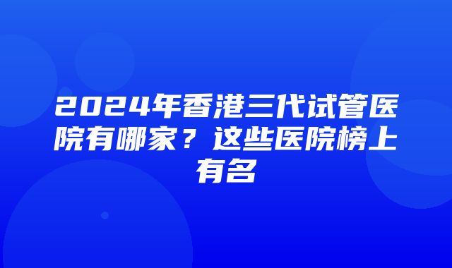 2024年香港三代试管医院有哪家？这些医院榜上有名