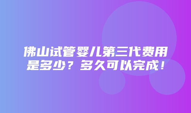 佛山试管婴儿第三代费用是多少？多久可以完成！