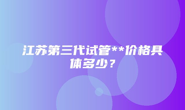 江苏第三代试管**价格具体多少？