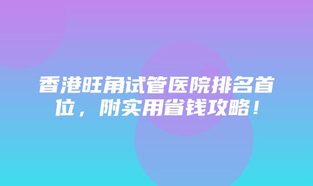 香港旺角试管医院排名首位，附实用省钱攻略！