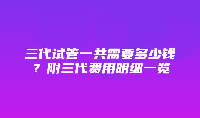 三代试管一共需要多少钱？附三代费用明细一览