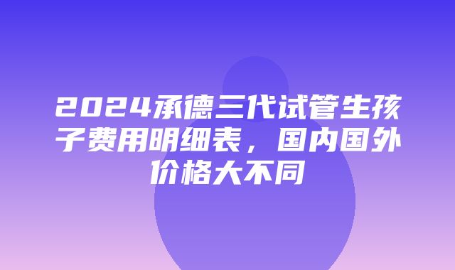 2024承德三代试管生孩子费用明细表，国内国外价格大不同