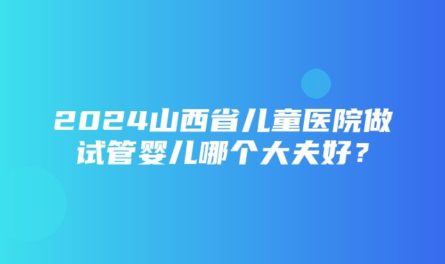 2024山西省儿童医院做试管婴儿哪个大夫好？