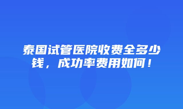 泰国试管医院收费全多少钱，成功率费用如何！