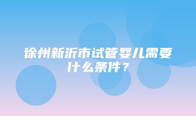 徐州新沂市试管婴儿需要什么条件？