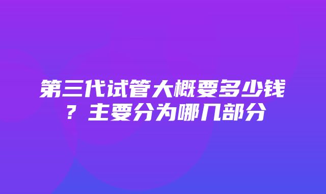 第三代试管大概要多少钱？主要分为哪几部分