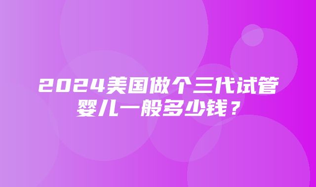 2024美国做个三代试管婴儿一般多少钱？