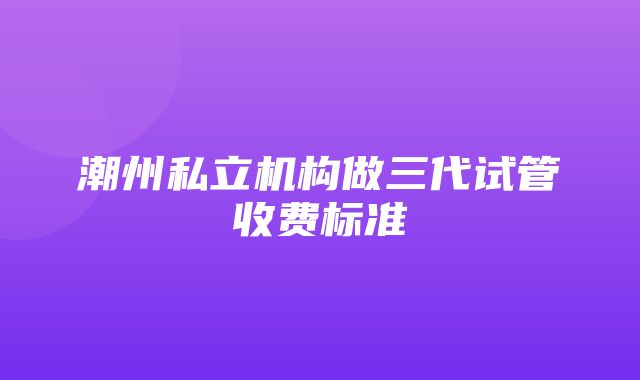 潮州私立机构做三代试管收费标准