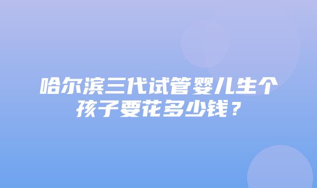 哈尔滨三代试管婴儿生个孩子要花多少钱？