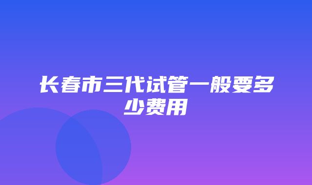 长春市三代试管一般要多少费用