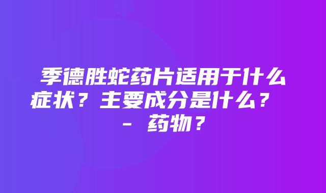 季德胜蛇药片适用于什么症状？主要成分是什么？ - 药物？