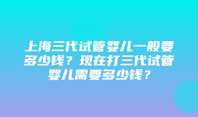 上海三代试管婴儿一般要多少钱？现在打三代试管婴儿需要多少钱？