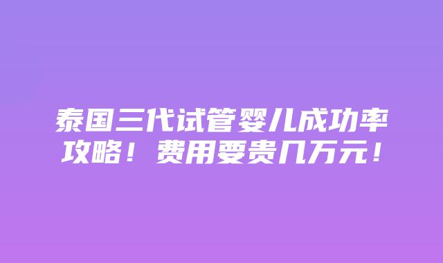 泰国三代试管婴儿成功率攻略！费用要贵几万元！