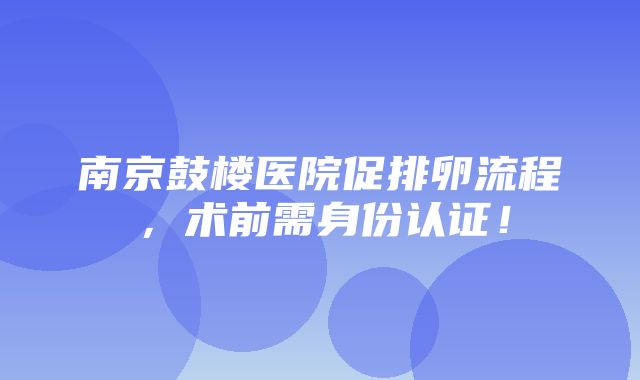 南京鼓楼医院促排卵流程，术前需身份认证！