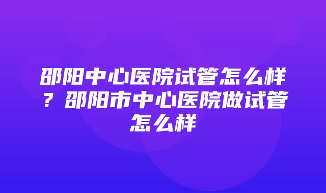 邵阳中心医院试管怎么样？邵阳市中心医院做试管怎么样