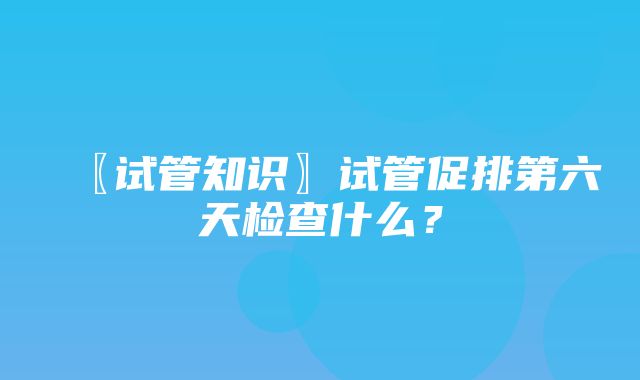 〖试管知识〗试管促排第六天检查什么？