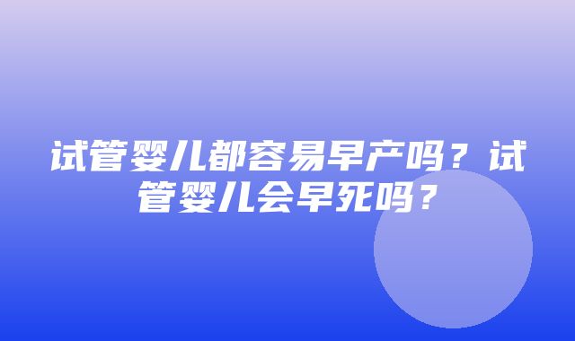 试管婴儿都容易早产吗？试管婴儿会早死吗？